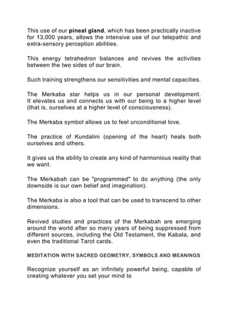 This use of our pineal gland, which has been practically inactive
for 13,000 years, allows the intensive use of our telepathic and
extra-sensory perception abilities.
This energy tetrahedron balances and revives the activities
between the two sides of our brain.
Such training strengthens our sensitivities and mental capacities.
The Merkaba star helps us in our personal development.
It elevates us and connects us with our being to a higher level
(that is, ourselves at a higher level of consciousness).
The Merkaba symbol allows us to feel unconditional love.
The practice of Kundalini (opening of the heart) heals both
ourselves and others.
It gives us the ability to create any kind of harmonious reality that
we want.
The Merkabah can be "programmed" to do anything (the only
downside is our own belief and imagination).
The Merkaba is also a tool that can be used to transcend to other
dimensions.
Revived studies and practices of the Merkabah are emerging
around the world after so many years of being suppressed from
different sources, including the Old Testament, the Kabala, and
even the traditional Tarot cards.
MEDITATION WITH SACRED GEOMETRY, SYMBOLS AND MEANINGS
Recognize yourself as an infinitely powerful being, capable of
creating whatever you set your mind to
 