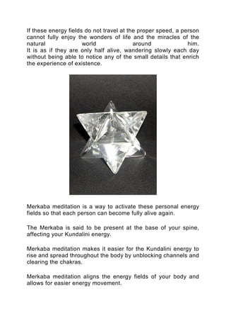 If these energy fields do not travel at the proper speed, a person
cannot fully enjoy the wonders of life and the miracles of the
natural world around him.
It is as if they are only half alive, wandering slowly each day
without being able to notice any of the small details that enrich
the experience of existence.
Merkaba meditation is a way to activate these personal energy
fields so that each person can become fully alive again.
The Merkaba is said to be present at the base of your spine,
affecting your Kundalini energy.
Merkaba meditation makes it easier for the Kundalini energy to
rise and spread throughout the body by unblocking channels and
clearing the chakras.
Merkaba meditation aligns the energy fields of your body and
allows for easier energy movement.
 