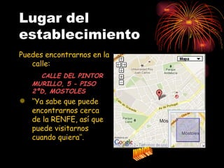Lugar del
establecimiento
Puedes encontrarnos en la
   calle:
     CALLE DEL PINTOR
   MURILLO, 5 - PISO
   2ºD, MOSTOLES
 ‘’Ya sabe que puede
  encontrarnos cerca
  de la RENFE, así que
  puede visitarnos
  cuando quiera’’.
 