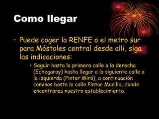 Como llegar

• Puede coger la RENFE o el metro sur
  para Móstoles central desde alli, siga
  las indicaciones:
    • Seguir hasta la primera calle a la derecha
      (Echegaray) hasta llegar a la siguiente calle a
      la izquierda (Pintor Miró), a continuación
      caminas hasta la calle Pintor Murillo, donde
      encontraras nuestro establecimiento.
 