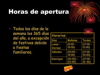 Horas de apertura

• Todos los días de la
  semana los 365 días Horarios:
  del año, a excepción Días       Mañanas     Tardes
  de festivos debido Lunes –      (9:00 –     (17:00 –
  a fiestas            Viernes    15:00)      21:00)

  familiares.          Sábados    (10:00 –    (17:00 –
                                  14:00)      20:00)
                       Domingos   (10:30) –   (17:00 –
                                  (13:45)     19: 45)
 