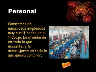 Personal

• Constamos de
  numerosos empleados
  muy cualificados en su
  trabajo. Le atenderán
  en todo lo que
  necesite, y le
  aconsejaran en todo lo
  que quiera comprar.
 