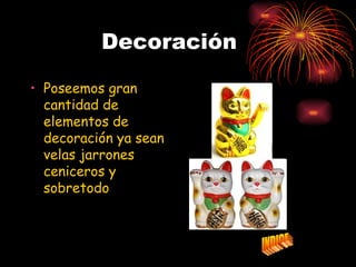 Decoración

• Poseemos gran
  cantidad de
  elementos de
  decoración ya sean
  velas jarrones
  ceniceros y
  sobretodo
  NUESTRO GATO
  DE LA SUERTE.
 