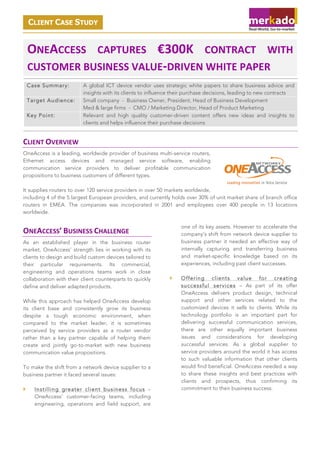 CLIENT CASE STUDY

ONEACCESS' CAPTURES' €300K' CONTRACT' WITH'
CUSTOMER'BUSINESS'VALUE9DRIVEN'WHITE'PAPER'
Case Summary:
Target Audience:
Key Point:

A global ICT device vendor uses strategic white papers to share business advice and
insights with its clients to influence their purchase decisions, leading to new contracts
Small company - Business Owner, President, Head of Business Development
Med & large firms - CMO / Marketing Director, Head of Product Marketing
Relevant and high quality customer-driven content offers new ideas and insights to
clients and helps influence their purchase decisions

CLIENT'OVERVIEW''
OneAccess is a leading, worldwide provider of business multi-service routers,
Ethernet access devices and managed service software, enabling
communication service providers to deliver profitable communication
propositions to business customers of different types.
It supplies routers to over 120 service providers in over 50 markets worldwide,
including 4 of the 5 largest European providers, and currently holds over 30% of unit market share of branch office
routers in EMEA. The companies was incorporated in 2001 and employees over 400 people in 13 locations
worldwide.
one of its key assets. However to accelerate the
company’s shift from network device supplier to
business partner it needed an effective way of
internally capturing and transferring business
and market-specific knowledge based on its
experiences, including past client successes.

ONEACCESS’'BUSINESS'CHALLENGE'
As an established player in the business router
market, OneAccess’ strength lies in working with its
clients to design and build custom devices tailored to
their particular requirements. Its commercial,
engineering and operations teams work in close
collaboration with their client counterparts to quickly
define and deliver adapted products.
While this approach has helped OneAccess develop
its client base and consistently grow its business
despite a tough economic environment, when
compared to the market leader, it is sometimes
perceived by service providers as a router vendor
rather than a key partner capable of helping them
create and jointly go-to-market with new business
communication value propositions.
To make the shift from a network device supplier to a
business partner it faced several issues:
!

Instilling greater client business focus –
OneAccess’ customer-facing teams, including
engineering, operations and field support, are

!

Offering clients value for creating
successful services – As part of its offer
OneAccess delivers product design, technical
support and other services related to the
customized devices it sells to clients. While its
technology portfolio is an important part for
delivering successful communication services,
there are other equally important business
issues and considerations for developing
successful services. As a global supplier to
service providers around the world it has access
to such valuable information that other clients
would find beneficial. OneAccess needed a way
to share these insights and best practices with
clients and prospects, thus confirming its
commitment to their business success.

 