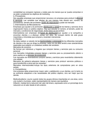 contabilidad se comparan ingresos y costes para de manera que se ‘pueda comprobar si
se están cumpliendo los objetivos de marketing.
b.-Proveedores:
Son aquellas empresas que proporcionan recursos a la empresa para producir losbienes
y servicios. Las variables que afectan de una manera más directa son: número de
proveedores, tamaño del proveedor, poder de negociación y poder de mercado
c.-Intermediarios de Mercadotecnia:
Empresas que ayudan a la promoción, distribución y venta de los bienes y servicios de la
organización hacia un público objetivo. Hay que estudiar el número, el tamaño, poder de
mercado y condiciones de negociación .Entre éstos se encuentran:
Intermediarios: son empresas del canal de distribución que ayudan a la compañía a
encontrar clientes o a efectuar ventas con ellos. Se incluyen dentro de este grupo
mayoristas y minoristas que compran y revenden mercancías.
d.-Clientes:
Se debe realizar un estudio de las oportunidades y amenazas de los diferentes mercados
de clientes a los que se dirige la empresa, cada uno de ellos tendrá unas características
especiales que exigirán un cuidadoso análisis del vendedor.
Mercados de consumo:
Se forman por individuos y hogares que compran bienes y servicios para su consumo
personal.
Los mercados industriales compran bienes y servicios para su procesamiento ulterior o
para usarlos en su proceso de producción.
Los mercados de revendedores compran bienes y servicios para revenderlos obteniendo
una utilidad.
Mercados de gobierno adquieren bienes y servicios para producir servicios públicos o
para transferirlos a otros que los necesitan.
Mercados internacionales incluye los tipos anteriores de compradores pero en otros
países.
e.-Competidores:
Una empresa debe proporcionar mayor valor y satisfacción a sus clientes, por lo tanto no
es suficiente adaptarse a las necesidades del público objetivo, sino ser mejor que los
demás.
Multiculturalismo: ocurre cuando todos los grupos étnicos importantes en una área, como
una ciudad o municipio, están representados de manera casi equitativa.
Inflación: mediad de la reducción del valor del dinero, expresada como un porcentaje de la
reducción en el valor desde el año anterior.
 