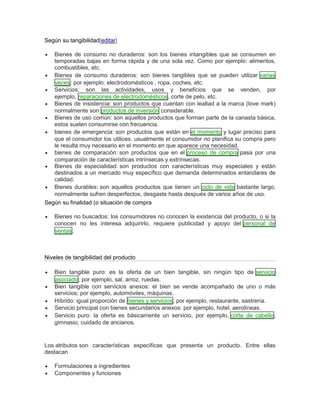 Según su tangibilidad[editar]
 Bienes de consumo no duraderos: son los bienes intangibles que se consumen en
temporadas bajas en forma rápida y de una sola vez. Como por ejemplo: alimentos,
combustibles, etc.
 Bienes de consumo duraderos: son bienes tangibles que se pueden utilizar varias
veces; por ejemplo: electrodomésticos , ropa, coches, etc.
 Servicios: son las actividades, usos y beneficios que se venden, por
ejemplo, reparaciones de electrodomésticos, corte de pelo, etc.
 Bienes de insistencia: son productos que cuentan con lealtad a la marca (love mark)
normalmente son productos de inversión considerable.
 Bienes de uso común: son aquellos productos que forman parte de la canasta básica,
estos suelen consumirse con frecuencia.
 bienes de emergencia: son productos que están en el momento y lugar preciso para
que el consumidor los utilices. usualmente el consumidor no planifica su compra pero
le resulta muy necesario en el momento en que aparece una necesidad.
 bienes de comparación: son productos que en el proceso de compra pasa por una
comparación de características intrínsecas y extrínsecas.
 Bienes de especialidad: son productos con características muy especiales y están
destinados a un mercado muy específico que demanda determinados entandares de
calidad.
 Bienes durables: son aquellos productos que tienen un ciclo de vida bastante largo,
normalmente sufren desperfectos, desgaste hasta después de varios años de uso.
Según su finalidad (o situación de compra
 Bienes no buscados: los consumidores no conocen la existencia del producto, o si la
conocen no les interesa adquirirlo, requiere publicidad y apoyo del personal de
ventas.
Niveles de tangibilidad del producto
 Bien tangible puro: es la oferta de un bien tangible, sin ningún tipo de servicio
asociado; por ejemplo, sal, arroz, ruedas.
 Bien tangible con servicios anexos: el bien se vende acompañado de uno o más
servicios; por ejemplo, automóviles, máquinas.
 Híbrido: igual proporción de bienes y servicios; por ejemplo, restaurante, sastrería.
 Servicio principal con bienes secundarios anexos: por ejemplo, hotel, aerolíneas.
 Servicio puro: la oferta es básicamente un servicio, por ejemplo, corte de cabello,
gimnasio, cuidado de ancianos.
Los atributos son características específicas que presenta un producto. Entre ellas
destacan
 Formulaciones e ingredientes
 Componentes y funciones
 