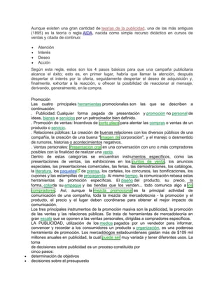 Aunque existen una gran cantidad de teorías de la publicidad, una de las más antiguas
(1895) es la teoría o regla AIDA, nacida como simple recurso didáctico en cursos de
ventas y citada de continuo:
 Atención
 Interés
 Deseo
 Acción
Según esta regla, estos son los 4 pasos básicos para que una campaña publicitaria
alcance el éxito; esto es, en primer lugar, habría que llamar la atención, después
despertar el interés por la oferta, seguidamente despertar el deseo de adquisición y,
finalmente, exhortar a la reacción, u ofrecer la posibilidad de reaccionar al mensaje,
derivando, generalmente, en la compra.
Promoción
Las cuatro principales herramientas promocionales son las que se describen a
continuación:
. Publicidad: Cualquier forma pagada de presentación y promoción no personal de
ideas, bienes o servicios por un patrocinador bien definido.
. Promoción de ventas: Incentivos de corto plazo para alentar las compras o ventas de un
producto o servicio.
. Relaciones públicas: La creación de buenas relaciones con los diversos públicos de una
compañía, la creación de una buena "imagen de corporación", y el manejo o desmentido
de rumores, historias o acontecimientos negativos.
. Ventas personales: Presentación oral en una conversación con uno o más compradores
posibles con la finalidad de realizar una venta.
Dentro de estas categorías se encuentran instrumentos específicos, como las
presentaciones de ventas, las exhibiciones en los puntos de venta, los anuncios
especiales, las presentaciones comerciales, las ferias, las demostraciones, los catálogos,
la literatura, los paquetes de prensa, los carteles, los concursos, las bonificaciones, los
cupones y las estampillas de propaganda. Al mismo tiempo, la comunicación rebasa estas
herramientas de promoción específicas. El diseño del producto, su precio, la
forma, colorde su empaque y las tiendas que los venden... todo comunica algo a los
compradores. Así, aunque la mezcla promocional es la principal actividad de
comunicación de una compañía, toda la mezcla de mercadotecnia - la promoción y el
producto, el precio y el lugar deben coordinarse para obtener el mejor impacto de
comunicación.
Los tres principales instrumentos de la promoción masiva son la publicidad, la promoción
de las ventas y las relaciones públicas. Se trata de herramientas de mercadotecnia en
gran escala que se oponen a las ventas personales, dirigidas a compradores específicos.
LA PUBLICIDAD, utilización de los medios pagados por un vendedor para informar,
convencer y recordar a los consumidores un producto u organización, es una poderosa
herramienta de promoción. Los mercadólogos estadounidenses gastan más de $109 mil
millones anuales en publicidad, la cual puede ser muy variada y tener diferentes usos. La
toma
de decisiones sobre publicidad es un proceso constituido por
cinco pasos:
 determinación de objetivos
 decisiones sobre el presupuesto
 
