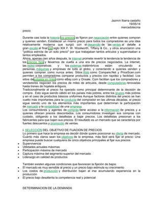 Jazmín Ibarra castaño
19/05/14
mercadotecnia
precio
Durante casi toda la historia los precios se fijaron por negociación entre quienes compran
y quienes venden. Establecer un mismo precio para todos los compradores es una idea
relativamente moderna que surgió con el desarrollo de las ventas al detalle a
gran escala al final del siglo XIX F. W. Woolworth, Tiffany & Co., y otros anunciaron una
"politica estricta de un solo precio" por que trabajaban tantos articulos y supervisaban a
tantos empleados.
Ahora, apenas cien años después, la internet promete revertir la tendencia la tendencia de
los precios fijos y llevarnos de vuelta a una era de precios negociados. La internet,
las redes corporativas y los sistemas inalámbricos están vinculando a
personas, máquinas y empresas de todo el globo, y conectando a quienes venden y
quienes compran como nunca antes. Sitios Web como Compare.Net y PriceScan.com
permiten a los compradores comparar productos y precios con rapidez y facilidad. Los
sitios desubasta en línea como eBay.com y Onsale. Com facilitan que los compradores y
vendedores negocien los precios de miles de articulos, desde computadoras renovadas
hasta trenes de hojalata antiguos.
Tradicionalmente el precio ha operado como principal determinante de la decisión de
compra . Esto sigue siendo válido en los países más pobres, entre los grupos más pobres
y en el caso de productos básicos uniformes Aunque factores distintos del precio se han
vuelto más importantes para la conducta del comprador en las ultimas décadas, el precio
sigue siendo uno de los elementos más importantes que determinan la participación
de mercado y la rentabilidad de una empresa.
Los consumidores y agentes de compras tiene acceso a la información de precios y a
quienes ofrecen precios descontados. Los consumidores investigan sus compras con
cuidado, obligando a los detallistas a bajar precios. Los detallistas presionan a los
fabricantes para que bajen sus precios. El resultado es un mercado que se caracteriza por
fuertes descuentos y promoción de ventas.
I. SELECCIÓN DEL OBJETIVO DE FIJACION DE PRECIOS
Lo primero que hace la empresa es decidir dónde quiere posicionar su oferta de mercado.
Cuánto más claros sean los objetivos de la empresa, más fácil será fijar el precio: Una
empresa puede buscar cualquiera de cinco objetivos principales al fijar sus precios:
 Supervivencia
 Utilidades actuales máximas
 Participación máxima de mercado
 Captura máxima del segmento superior del mercado
 Liderazgo en calidad de productos
También existen algunas condiciones que favorecen la fijación de bajos:
 El mercado es muy sensible al precio y un precio bajo estimula su crecimiento
 Los costos de producción y distribución bajan al irse acumulando experiencia en la
producción
 El precio bajo desalienta la competencia real y potencial
DETERMINACION DE LA DEMANDA
 
