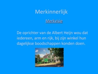Merkinnerlijk Merkvisie De oprichter van de Albert Heijn wou dat iedereen, arm en rijk, bij zijn winkel hun dagelijkse boodschappen konden doen.  