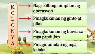 K
O
L
O
N
Y
A
Nagsisilbing himpilan ng
operasyon
Pinagkukunan ng ginto at
pilak
Pinagkukunan ng buwis sa
mga produkto
Pinagmumulan ng mga
kalakal
 