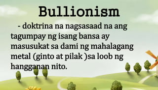 Bullionism
- doktrina na nagsasaad na ang
tagumpay ng isang bansa ay
masusukat sa dami ng mahalagang
metal (ginto at pilak...