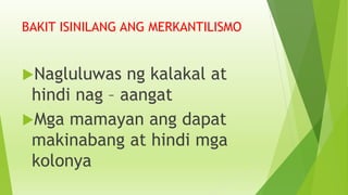 BAKIT ISINILANG ANG MERKANTILISMO
Nagluluwas ng kalakal at
hindi nag – aangat
Mga mamayan ang dapat
makinabang at hindi mga
kolonya
 