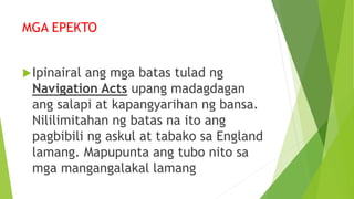 MGA EPEKTO
Ipinairal ang mga batas tulad ng
Navigation Acts upang madagdagan
ang salapi at kapangyarihan ng bansa.
Nililimitahan ng batas na ito ang
pagbibili ng askul at tabako sa England
lamang. Mapupunta ang tubo nito sa
mga mangangalakal lamang
 