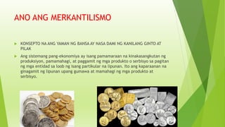 ANO ANG MERKANTILISMO
 KONSEPTO NA ANG YAMAN NG BANSA AY NASA DAMI NG KANILANG GINTO AT
PILAK
 Ang sistemang pang-ekonomiya ay isang pamamaraan na kinakasangkutan ng
produksiyon, pamamahagi, at paggamit ng mga produkto o serbisyo sa pagitan
ng mga entidad sa loob ng isang partikular na lipunan. Ito ang kaparaanan na
ginagamit ng lipunan upang gumawa at mamahagi ng mga produkto at
serbisyo.
 