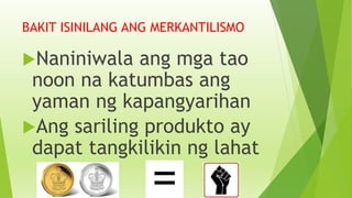 BAKIT ISINILANG ANG MERKANTILISMO
Naniniwala ang mga tao
noon na katumbas ang
yaman ng kapangyarihan
Ang sariling produkto ay
dapat tangkilikin ng lahat
 