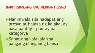 BAKIT ISINILANG ANG MERKANTILISMO
Naniniwala sila nadapat ang
presyo at halaga ng kalakal ay
nasa pantay – pantay na
kategorya
Sapat ang kalakalan sa
pangangailanganng bansa
 