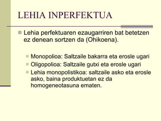 LEHIA INPERFEKTUA Lehia perfektuaren ezaugarriren bat betetzen ez denean sortzen da (Ohikoena). Monopolioa: Saltzaile bakarra eta erosle ugari Oligopolioa: Saltzaile gutxi eta erosle ugari Lehia monopolistikoa: saltzaile asko eta erosle asko, baina produktuetan ez da homogeneotasuna ematen.  