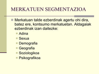 MERKATUEN SEGMENTAZIOA Merkatuan talde ezberdinak agertu ohi dira, batez ere, kontsumo merkatuetan. Aldagaiak ezberdinak izan daitezke:  Adina  Sexua Demografia  Geografia  Soziologikoa Psikografikoa 