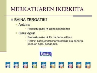 MERKATUAREN IKERKETA BAINA ZERGATIK? Antzina Produktu gutxi    Dena saltzen zen Gaur egun Produktu asko    Ez da dena saltzen Hortaz, kontsumitzailearen nahiak eta beharra  kontuan hartu behar dira. 