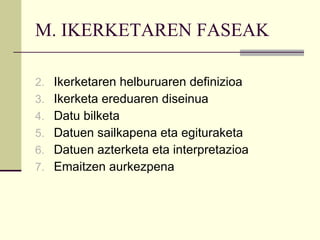 M. IKERKETAREN FASEAK Ikerketaren helburuaren definizioa Ikerketa ereduaren diseinua Datu bilketa Datuen sailkapena eta egituraketa Datuen azterketa eta interpretazioa Emaitzen aurkezpena 
