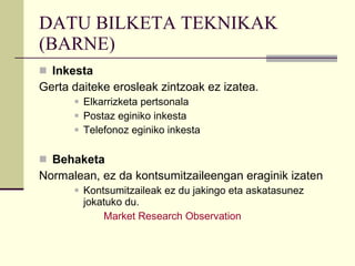 DATU BILKETA TEKNIKAK (BARNE) Inkesta  Gerta daiteke erosleak zintzoak ez izatea.  Elkarrizketa pertsonala Postaz eginiko inkesta Telefonoz eginiko inkesta Behaketa  Normalean, ez da kontsumitzaileengan eraginik izaten Kontsumitzaileak ez du jakingo eta askatasunez jokatuko du.   Market   Research   Observation 