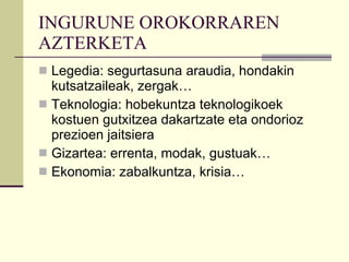INGURUNE OROKORRAREN AZTERKETA Legedia: segurtasuna araudia, hondakin kutsatzaileak, zergak… Teknologia: hobekuntza teknologikoek kostuen gutxitzea dakartzate eta ondorioz prezioen jaitsiera Gizartea: errenta, modak, gustuak… Ekonomia: zabalkuntza, krisia… 