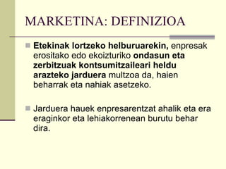 MARKETINA: DEFINIZIOA Etekinak lortzeko helburuarekin,  enpresak erositako edo ekoizturiko  ondasun eta zerbitzuak kontsumitzaileari heldu arazteko jarduera  multzoa da, haien beharrak eta nahiak asetzeko. Jarduera hauek enpresarentzat ahalik eta era eraginkor eta lehiakorrenean burutu behar dira. 