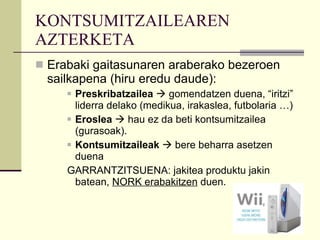 KONTSUMITZAILEAREN AZTERKETA Erabaki gaitasunaren araberako bezeroen sailkapena (hiru eredu daude): Preskribatzailea    gomendatzen duena, “iritzi” liderra delako (medikua, irakaslea, futbolaria …) Eroslea     hau ez da beti kontsumitzailea (gurasoak). Kontsumitzaileak    bere beharra asetzen duena GARRANTZITSUENA: jakitea produktu jakin batean,  NORK erabakitzen  duen.  