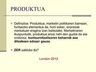 PRODUKTUA Definizioa: Produktua, marketin politikaren barnean, funtsezko elementua da, honi esker, enpresak merkatuan eragina izan baitezake. Marketinaren ikuspuntutik, produktua erosi nahi den guztia da eta ondorioz,  kontsumitzailearen beharrak ase ditzakeen edozer gauza . ZER  salduko da? London  2012 