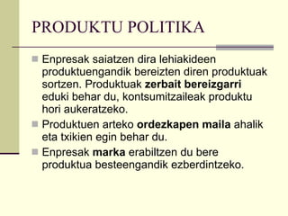 PRODUKTU POLITIKA Enpresak saiatzen dira lehiakideen produktuengandik bereizten diren produktuak sortzen. Produktuak  zerbait bereizgarri  eduki behar du, kontsumitzaileak produktu hori aukeratzeko. Produktuen arteko  ordezkapen maila  ahalik eta txikien egin behar du. Enpresak  marka  erabiltzen du bere produktua besteengandik ezberdintzeko. 