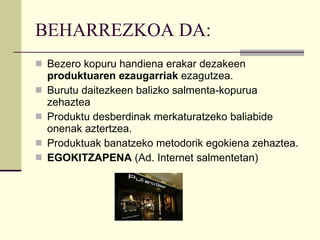BEHARREZKOA DA: Bezero kopuru handiena erakar dezakeen  produktuaren ezaugarriak  ezagutzea. Burutu daitezkeen balizko salmenta-kopurua zehaztea Produktu desberdinak merkaturatzeko baliabide onenak aztertzea. Produktuak banatzeko metodorik egokiena zehaztea. EGOKITZAPENA  (Ad. Internet salmentetan) 