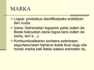 MARKA Logoa: produktua identifikatzeko erabiltzen den irudia. Izena: Gehienetan logoaren parte izaten da. Beste batzuetan izena logoa bera izaten da (sony, levi´s…). Kontsumitzailearen portaera aztertzean, segurtasunaren beharra duela ikusi dugu eta honek marka bati fidela izatera eramaten du. 