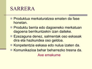 SARRERA Produktua merkaturatzea ematen da fase honetan. Produktu berria edo dagoeneko merkatuan dagoena berrikuntzekin izan daiteke. Ezezaguna denez, salmentak oso eskasak dira eta hazkundea oso geldoa. Konpetentzia eskasa edo nulua izaten da. Komunikazioa behar beharrezko tresna da. Axe  emakume 