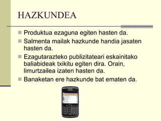 HAZKUNDEA Produktua ezaguna egiten hasten da. Salmenta mailak hazkunde handia jasaten hasten da. Ezagutarazteko publizitateari eskainitako baliabideak txikitu egiten dira. Orain, limurtzailea izaten hasten da. Banaketan ere hazkunde bat ematen da. 