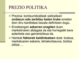 PREZIO POLITIKA Prezioa: kontsumitzaileak saltzaileari  ondasun edo zerbitzu baten truke  ematen dion diru kantitatea bezala definitzen dugu. Erosleengan  azkarren eragiten  duen marketinaren aldagaia da eta horregatik bere azterketa oso garrantzitsua da. Hainbat  faktorek baldintzatzen  dute: kostua, merkatuaren eskaria, lehiakortasuna, bizitza zikloa …  