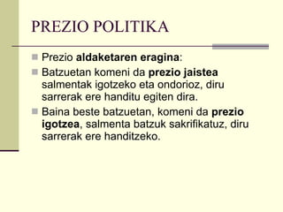 PREZIO POLITIKA Prezio  aldaketaren eragina : Batzuetan komeni da  prezio jaistea  salmentak igotzeko eta ondorioz, diru sarrerak ere handitu egiten dira. Baina beste batzuetan, komeni da  prezio igotzea , salmenta batzuk sakrifikatuz, diru sarrerak ere handitzeko. 