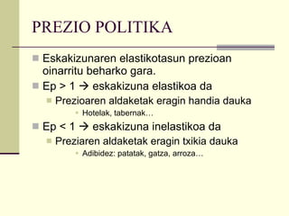 PREZIO POLITIKA Eskakizunaren elastikotasun prezioan oinarritu beharko gara.  Ep > 1    eskakizuna elastikoa da Prezioaren aldaketak eragin handia dauka Hotelak, tabernak…  Ep < 1    eskakizuna inelastikoa da Preziaren aldaketak eragin txikia dauka Adibidez: patatak, gatza, arroza… 