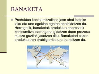 BANAKETA Produktua kontsumitzaileak jaso ahal izateko leku eta une egokian egotea ahalbidetzen du. Horregatik, banaketak produktua enpresatik kontsumitzailearengana gidatzen duen prozesu multzo guztiak jasotzen ditu. Banaketari esker, produktuaren erabilgarritasuna handitzen da. 