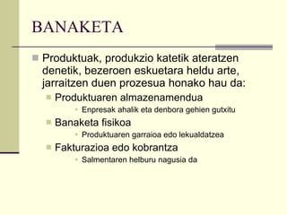BANAKETA Produktuak, produkzio katetik ateratzen denetik, bezeroen eskuetara heldu arte, jarraitzen duen prozesua honako hau da: Produktuaren almazenamendua Enpresak ahalik eta denbora gehien gutxitu Banaketa fisikoa Produktuaren garraioa edo lekualdatzea Fakturazioa edo kobrantza Salmentaren helburu nagusia da 