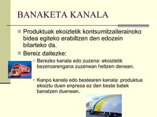 BANAKETA KANALA Produktuak ekoizletik kontsumitzailerainoko bidea egiteko erabiltzen den edozein bitarteko da. Bereiz daitezke: Berezko kanala edo zuzena: ekoizletik bezeroarengana zuzenean heltzen denean. Kanpo kanala edo bestearen kanala: produktua ekoiztu duen enpresa ez den beste batek banatzen duenean. 