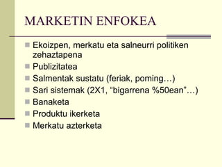MARKETIN ENFOKEA Ekoizpen, merkatu eta salneurri politiken zehaztapena Publizitatea Salmentak sustatu (feriak, poming…) Sari sistemak (2X1, “bigarrena %50ean”…) Banaketa Produktu ikerketa Merkatu azterketa 