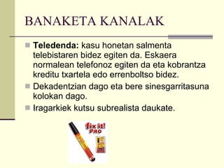 BANAKETA KANALAK Teledenda:  kasu honetan salmenta telebistaren bidez egiten da. Eskaera normalean telefonoz egiten da eta kobrantza kreditu txartela edo errenboltso bidez. Dekadentzian dago eta bere sinesgarritasuna kolokan dago. Iragarkiek kutsu subrealista daukate. 