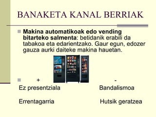 BANAKETA KANAL BERRIAK Makina automatikoak edo vending bitarteko salmenta : betidanik erabili da tabakoa eta edarientzako. Gaur egun, edozer gauza aurki daiteke makina hauetan. +  - Ez presentziala  Bandalismoa  Errentagarria  Hutsik geratzea 