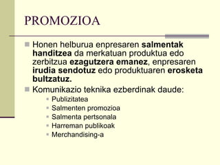PROMOZIOA Honen helburua enpresaren  salmentak handitzea  da merkatuan produktua edo zerbitzua  ezagutzera emanez , enpresaren  irudia sendotuz  edo produktuaren  erosketa bultzatuz. Komunikazio teknika ezberdinak daude: Publizitatea Salmenten promozioa Salmenta pertsonala Harreman publikoak Merchandising-a 