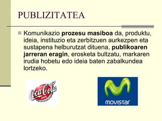 PUBLIZITATEA Komunikazio  prozesu masiboa  da, produktu, ideia, instituzio eta zerbitzuen aurkezpen eta sustapena helburutzat dituena,  publikoaren jarreran eragin , erosketa bultzatu, markaren irudia hobetu edo ideia baten zabalkundea lortzeko. 