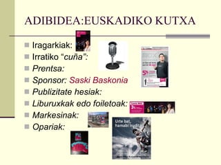 ADIBIDEA:EUSKADIKO KUTXA Iragarkiak:  Irratiko “ cuña”:  Prentsa:  Sponsor:  Saski Baskonia Publizitate hesiak: Liburuxkak edo foiletoak: Markesinak: Opariak:  