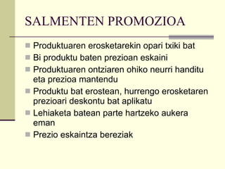 SALMENTEN PROMOZIOA Produktuaren erosketarekin opari txiki bat Bi produktu baten prezioan eskaini Produktuaren ontziaren ohiko neurri handitu eta prezioa mantendu Produktu bat erostean, hurrengo erosketaren prezioari deskontu bat aplikatu Lehiaketa batean parte hartzeko aukera eman Prezio eskaintza bereziak 