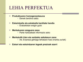 LEHIA PERFEKTUA Produktuaren homogeneotasuna Denek berdina saldu Eskaintzaile eta eskatzaile kantitate handia Erabakietan eragin gutxi Merkatuaren ezaguera osoa Parte hartzaileak informazio asko Merkatutik irten eta sartzeko askatasun osoa Ad. Enpresa gehiago lehiatzen hasi (marka zuriak) Eskari eta eskaintzaren legeak prezioak ezarri 