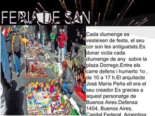 Cada diumenge es
vesteixen de festa, el seu
cor son les antiguetats.Es
donar vicita cada
diumenge de any sobre la
plaza Dorrego.Entre els
carre defens i humerto 1o ,
de 10 a 17 h.El arquitecte
José María Peña ell era el
seu creador.Es gracies a
aquest personatge de
Buenos Aires.Defensa
1454, Buenos Aires,
 