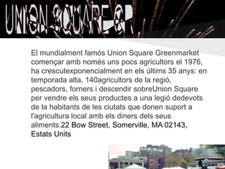 El mundialment famós Union Square Greenmarket
començar amb només uns pocs agricultors el 1976,
ha crescutexponencialment en els últims 35 anys: en
temporada alta, 140agricultors de la regió,
pescadors, forners i descendir sobreUnion Square
per vendre els seus productes a una legió dedevots
de la habitants de les ciutats que donen suport a
l'agricultura local amb els diners dels seus
aliments.22 Bow Street, Somerville, MA 02143,
Estats Units
 